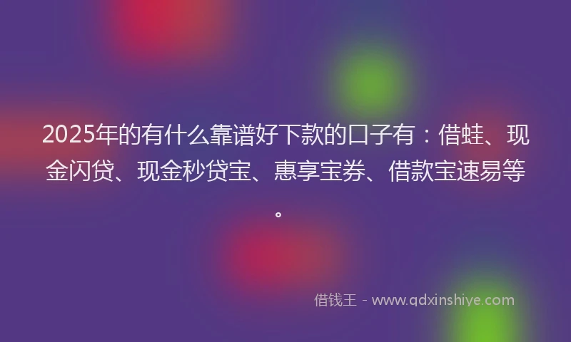 2025年的有什么靠谱好下款的口子有：借蛙、现金闪贷、现金秒贷宝、惠享宝券、借款宝速易等。