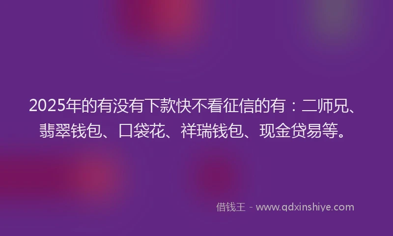 2025年的有没有下款快不看征信的有：二师兄、翡翠钱包、口袋花、祥瑞钱包、现金贷易等。