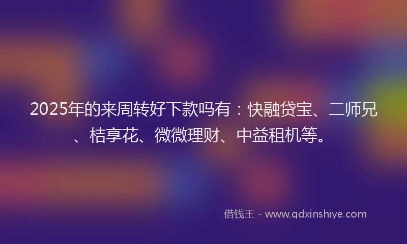 2025年的来周转好下款吗有：快融贷宝、二师兄、桔享花、微微理财、中益租机等。