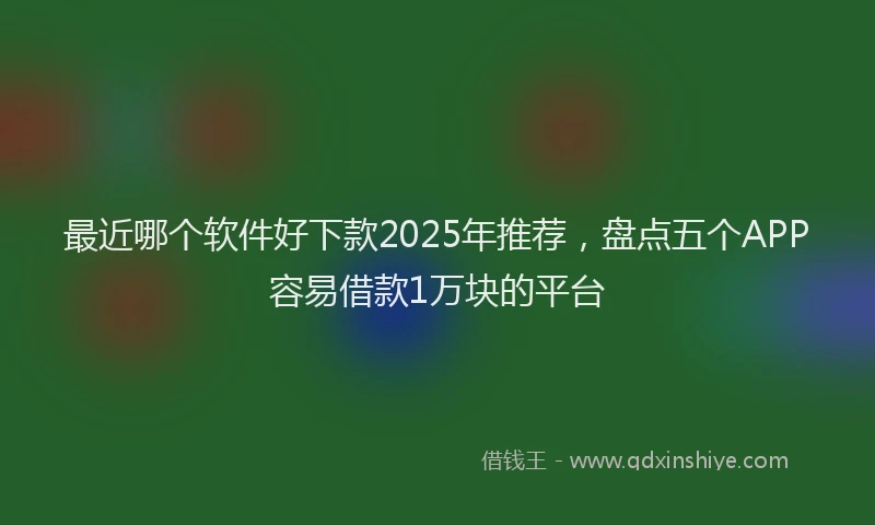 最近哪个软件好下款2025年推荐，盘点五个APP容易借款1万块的平台
