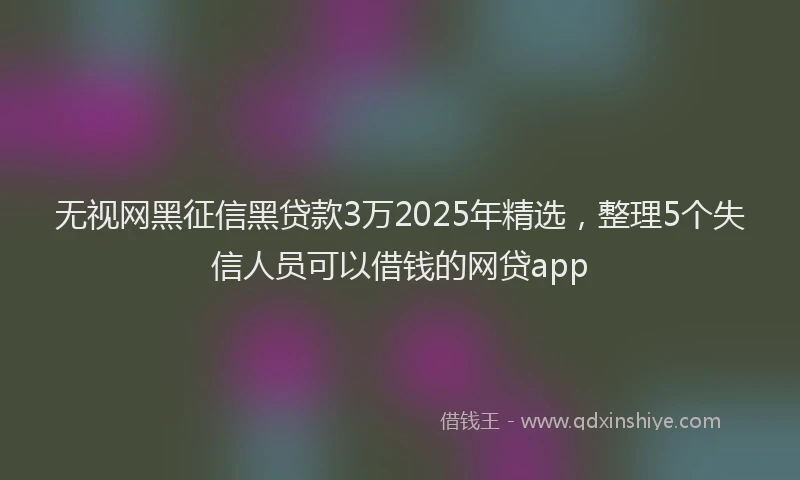 无视网黑征信黑贷款3万2025年精选，整理5个失信人员可以借钱的网贷app