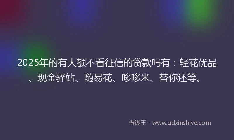 2025年的有大额不看征信的贷款吗有：轻花优品、现金驿站、随易花、哆哆米、替你还等。