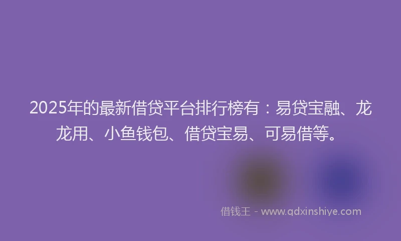 2025年的最新借贷平台排行榜有：易贷宝融、龙龙用、小鱼钱包、借贷宝易、可易借等。