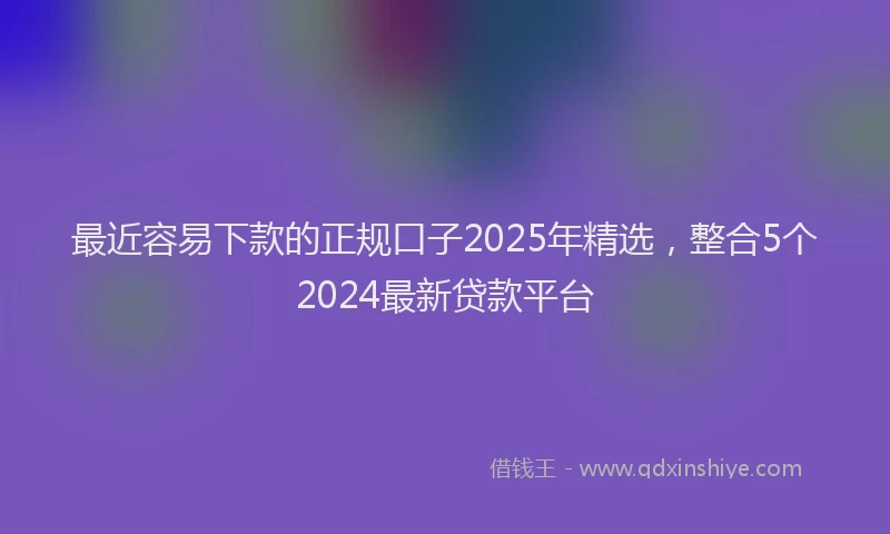 最近容易下款的正规口子2025年精选，整合5个2024最新贷款平台