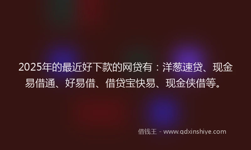 2025年的最近好下款的网贷有：洋葱速贷、现金易借通、好易借、借贷宝快易、现金侠借等。