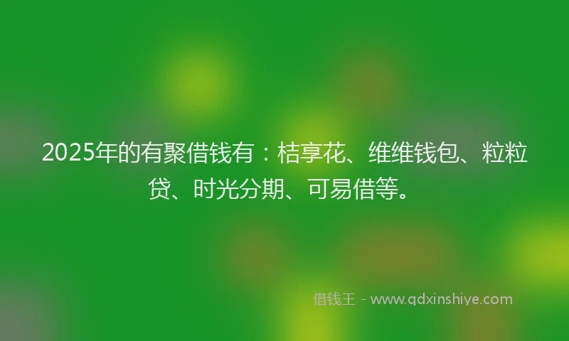 2025年的有聚借钱有：桔享花、维维钱包、粒粒贷、时光分期、可易借等。