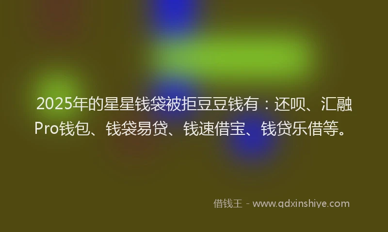 2025年的星星钱袋被拒豆豆钱有：还呗、汇融Pro钱包、钱袋易贷、钱速借宝、钱贷乐借等。