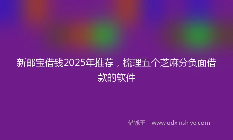 新邮宝借钱2025年推荐，梳理五个芝麻分负面借款的软件