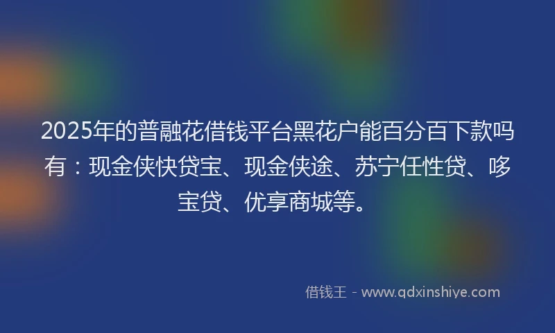 2025年的普融花借钱平台黑花户能百分百下款吗有：现金侠快贷宝、现金侠途、苏宁任性贷、哆宝贷、优享商城等。