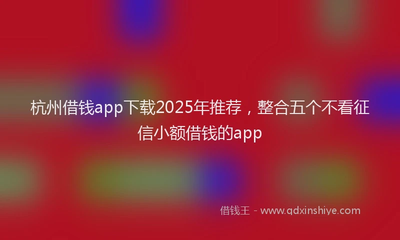 杭州借钱app下载2025年推荐，整合五个不看征信小额借钱的app