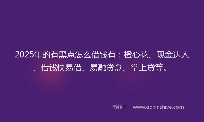 2025年的有黑点怎么借钱有：橙心花、现金达人、借钱快易借、易融贷盒、掌上贷等。