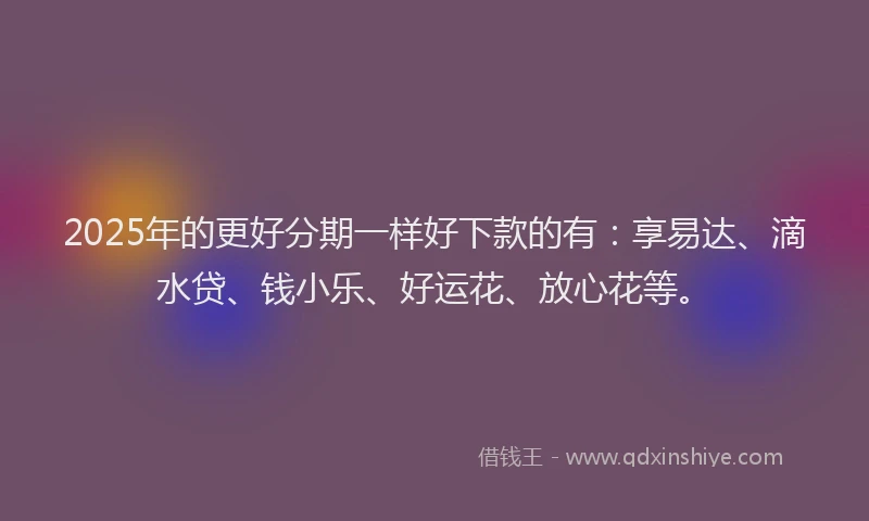 2025年的更好分期一样好下款的有：享易达、滴水贷、钱小乐、好运花、放心花等。