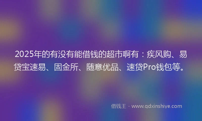 2025年的有没有能借钱的超市啊有：疾风购、易贷宝速易、固金所、随意优品、速贷Pro钱包等。