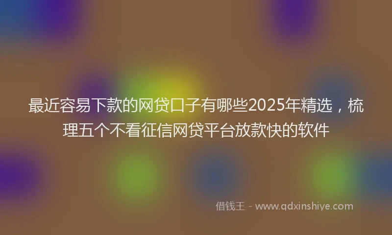 最近容易下款的网贷口子有哪些2025年精选，梳理五个不看征信网贷平台放款快的软件