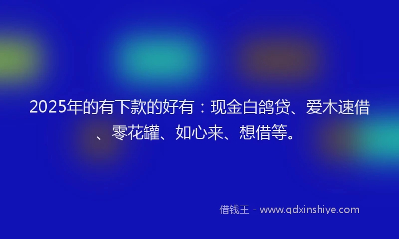 2025年的有下款的好有：现金白鸽贷、爱木速借、零花罐、如心来、想借等。