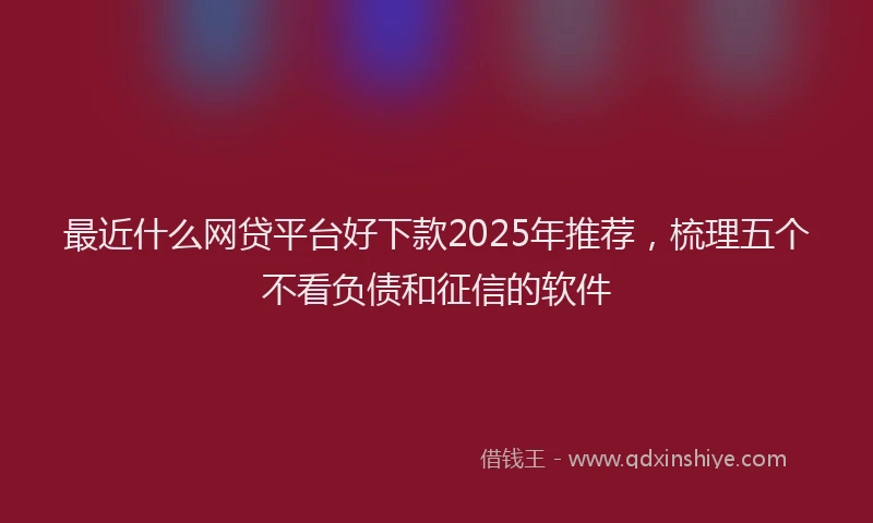 最近什么网贷平台好下款2025年推荐，梳理五个不看负债和征信的软件