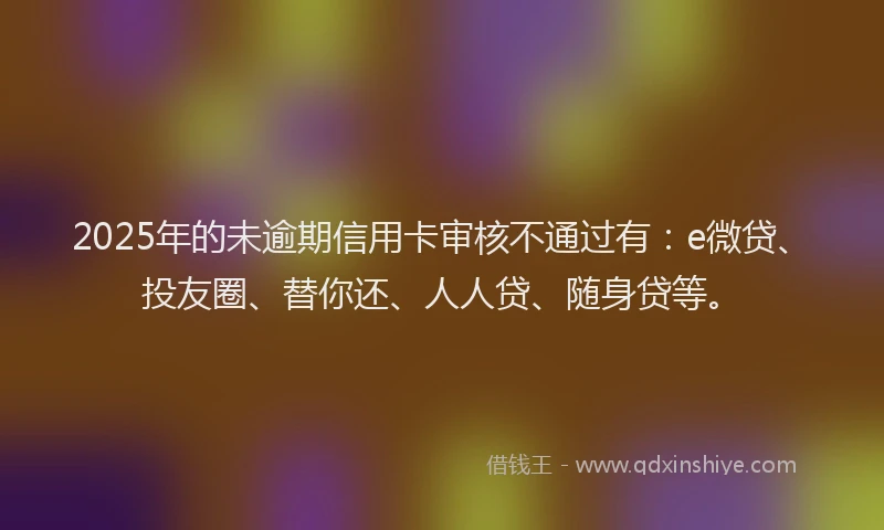 2025年的未逾期信用卡审核不通过有：e微贷、投友圈、替你还、人人贷、随身贷等。