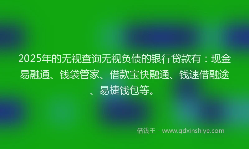 2025年的无视查询无视负债的银行贷款有：现金易融通、钱袋管家、借款宝快融通、钱速借融途、易捷钱包等。