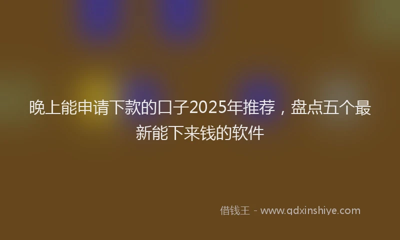 晚上能申请下款的口子2025年推荐，盘点五个最新能下来钱的软件