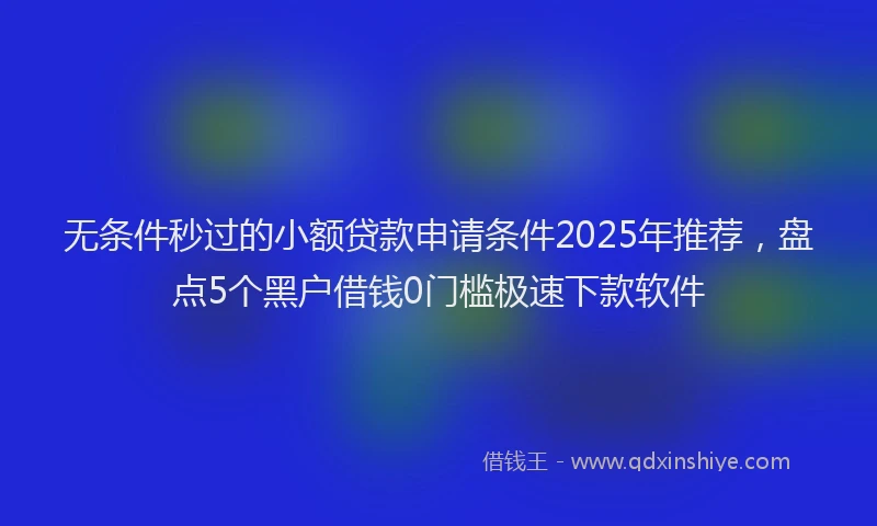 无条件秒过的小额贷款申请条件2025年推荐，盘点5个黑户借钱0门槛极速下款软件