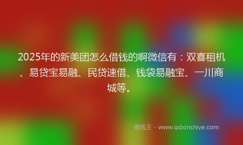 2025年的新美团怎么借钱的啊微信有：双喜租机、易贷宝易融、民贷速借、钱袋易融宝、一川商城等。