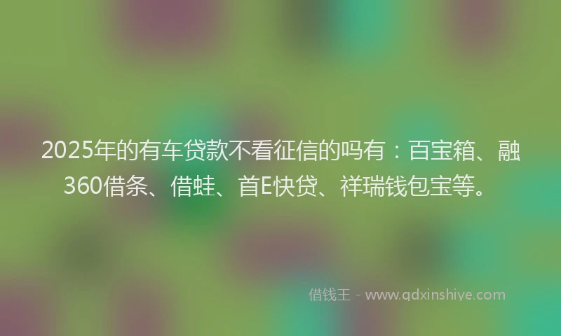 2025年的有车贷款不看征信的吗有：百宝箱、融360借条、借蛙、首E快贷、祥瑞钱包宝等。