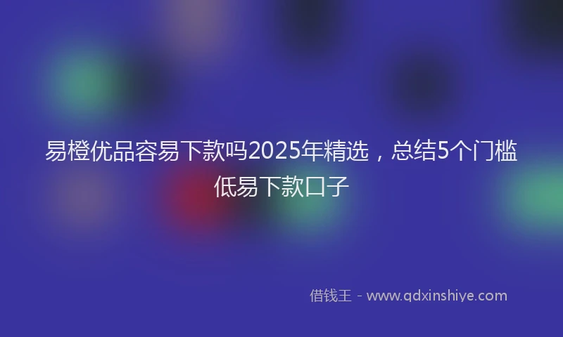 易橙优品容易下款吗2025年精选，总结5个门槛低易下款口子