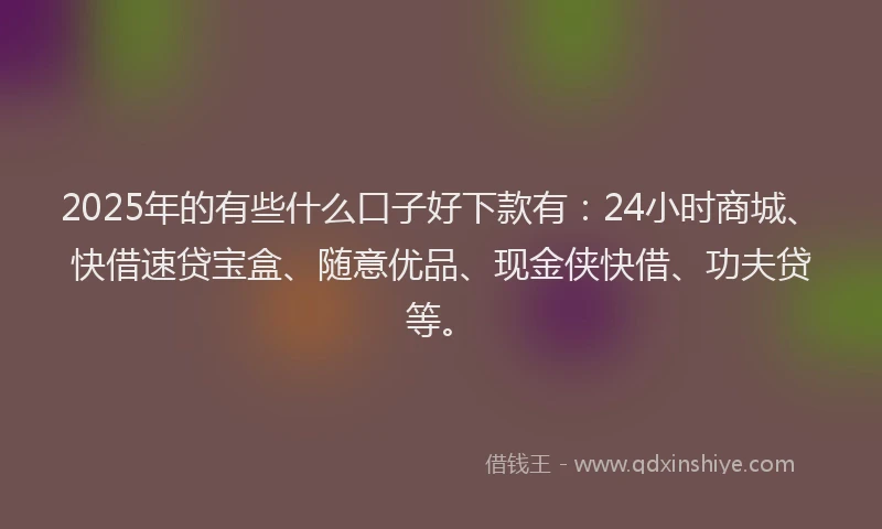2025年的有些什么口子好下款有：24小时商城、快借速贷宝盒、随意优品、现金侠快借、功夫贷等。