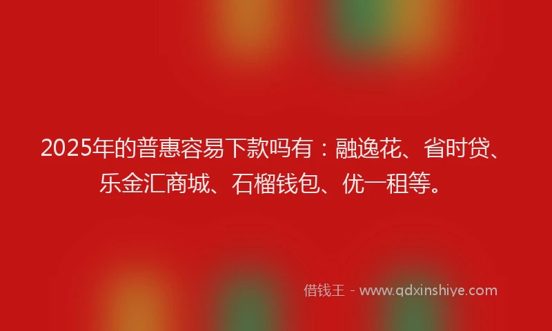 2025年的普惠容易下款吗有：融逸花、省时贷、乐金汇商城、石榴钱包、优一租等。