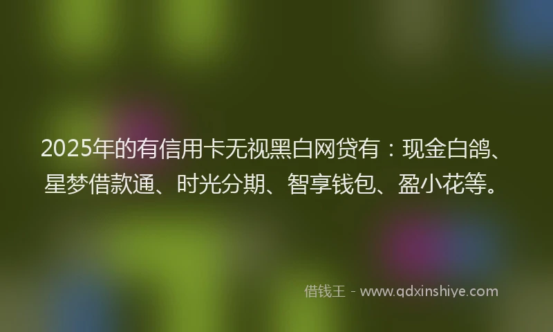 2025年的有信用卡无视黑白网贷有：现金白鸽、星梦借款通、时光分期、智享钱包、盈小花等。
