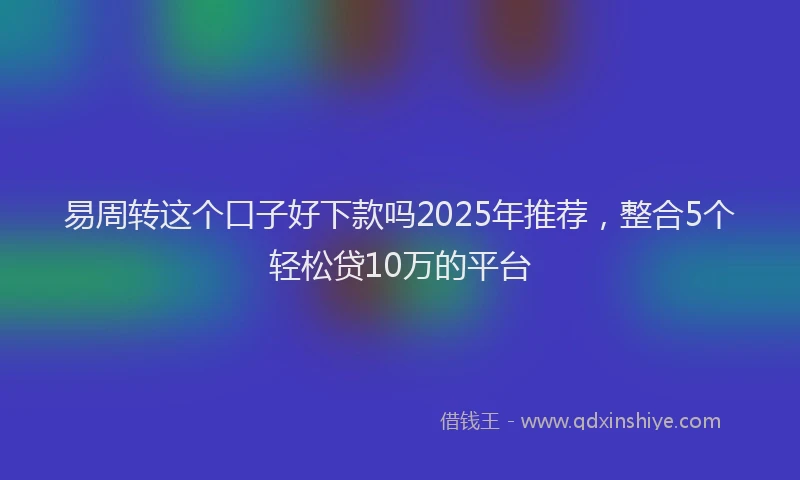 易周转这个口子好下款吗2025年推荐，整合5个轻松贷10万的平台