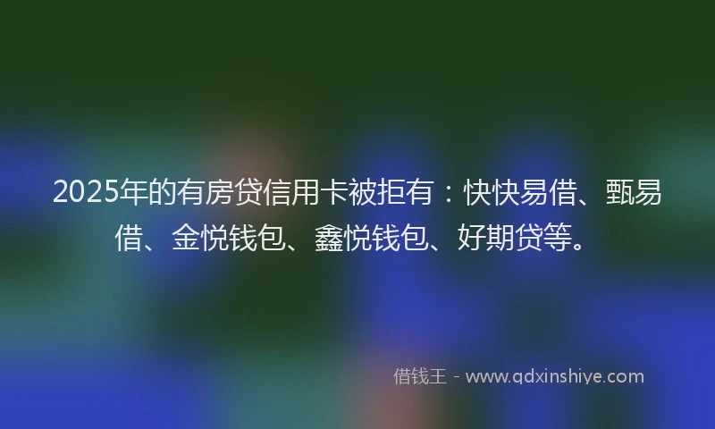 2025年的有房贷信用卡被拒有：快快易借、甄易借、金悦钱包、鑫悦钱包、好期贷等。