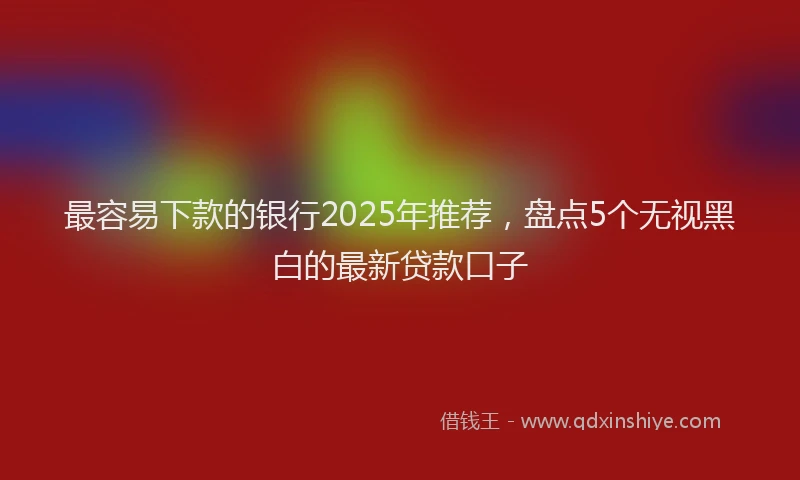 最容易下款的银行2025年推荐，盘点5个无视黑白的最新贷款口子