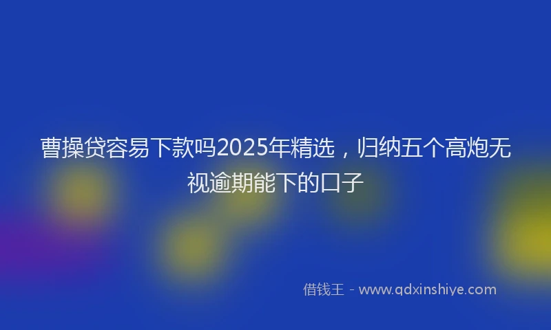 曹操贷容易下款吗2025年精选，归纳五个高炮无视逾期能下的口子