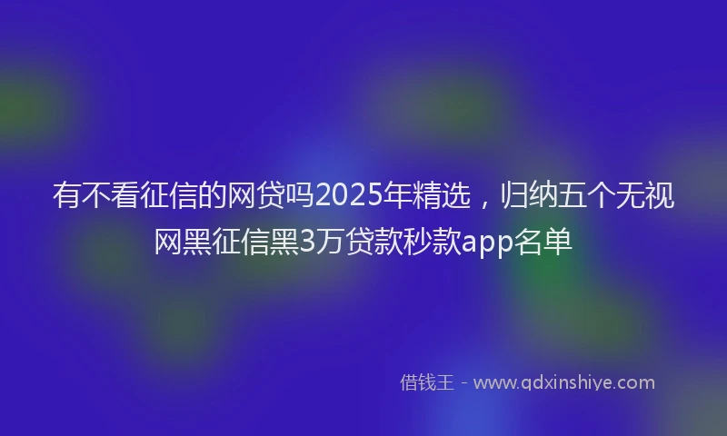 有不看征信的网贷吗2025年精选，归纳五个无视网黑征信黑3万贷款秒款app名单