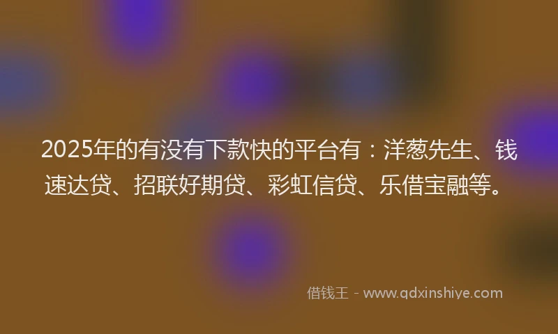 2025年的有没有下款快的平台有：洋葱先生、钱速达贷、招联好期贷、彩虹信贷、乐借宝融等。