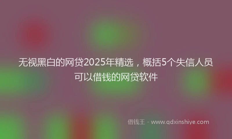 无视黑白的网贷2025年精选，概括5个失信人员可以借钱的网贷软件