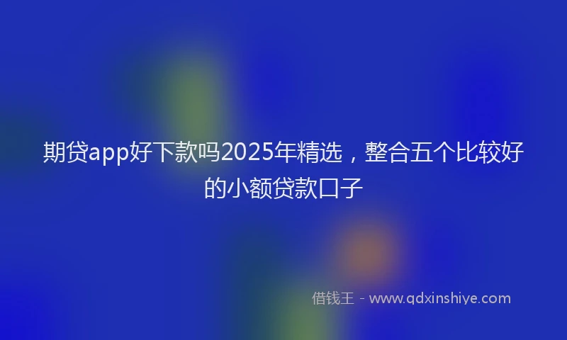 期贷app好下款吗2025年精选，整合五个比较好的小额贷款口子