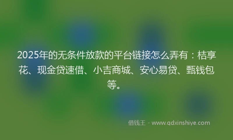 2025年的无条件放款的平台链接怎么弄有：桔享花、现金贷速借、小吉商城、安心易贷、甄钱包等。