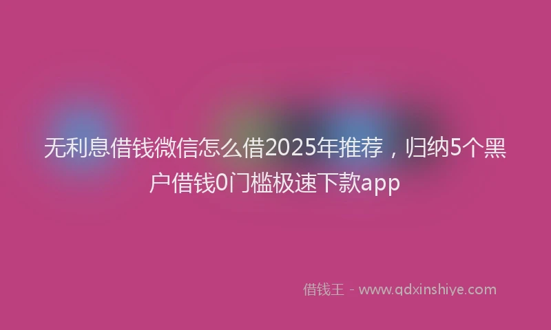 无利息借钱微信怎么借2025年推荐，归纳5个黑户借钱0门槛极速下款app