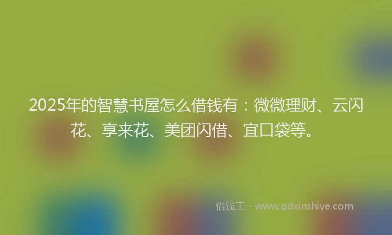 2025年的智慧书屋怎么借钱有：微微理财、云闪花、享来花、美团闪借、宜口袋等。