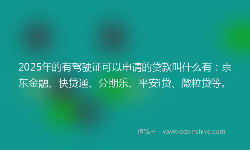2025年的有驾驶证可以申请的贷款叫什么有：京东金融、快贷通、分期乐、平安i贷、微粒贷等。
