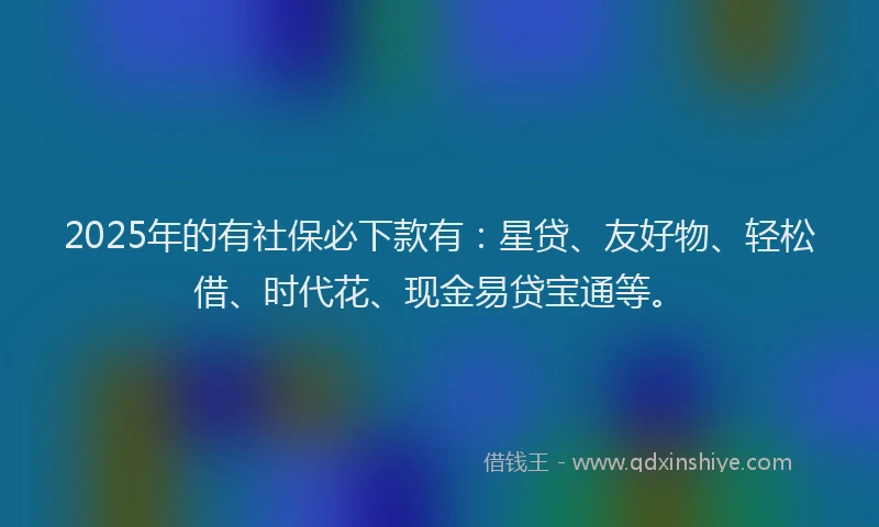 2025年的有社保必下款有：星贷、友好物、轻松借、时代花、现金易贷宝通等。