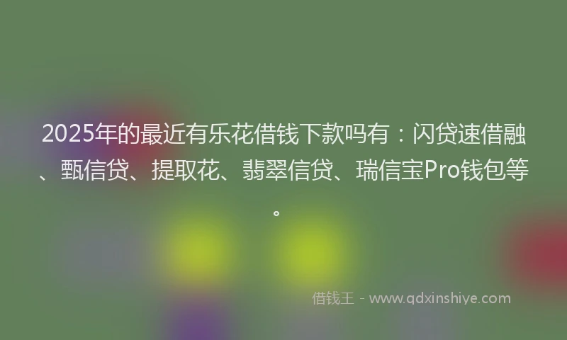 2025年的最近有乐花借钱下款吗有：闪贷速借融、甄信贷、提取花、翡翠信贷、瑞信宝Pro钱包等。