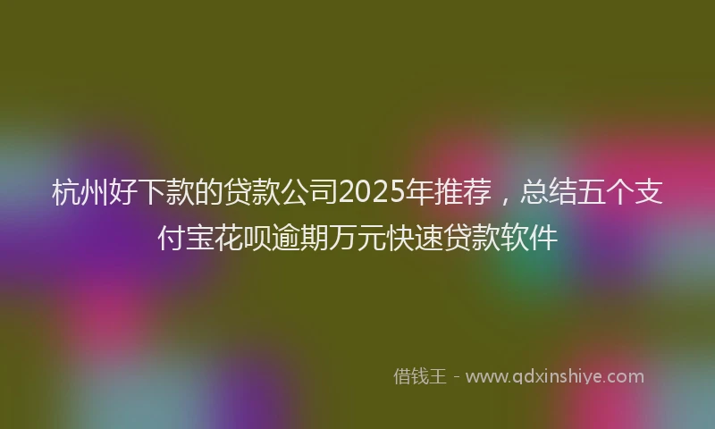 杭州好下款的贷款公司2025年推荐，总结五个支付宝花呗逾期万元快速贷款软件