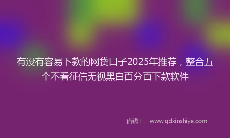 有没有容易下款的网贷口子2025年推荐，整合五个不看征信无视黑白百分百下款软件