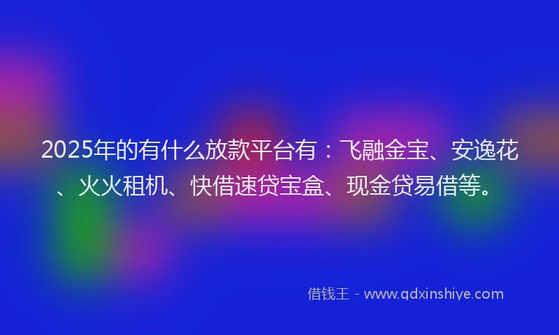 2025年的有什么放款平台有：飞融金宝、安逸花、火火租机、快借速贷宝盒、现金贷易借等。