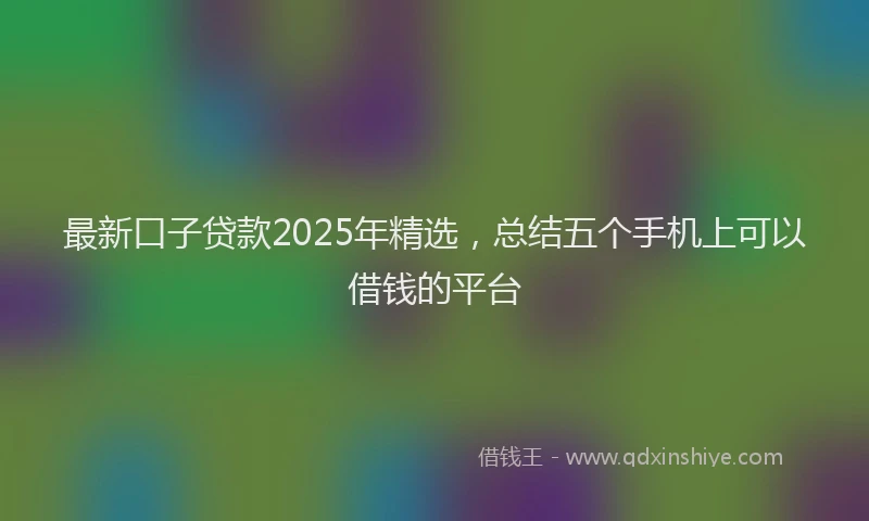 最新口子贷款2025年精选，总结五个手机上可以借钱的平台