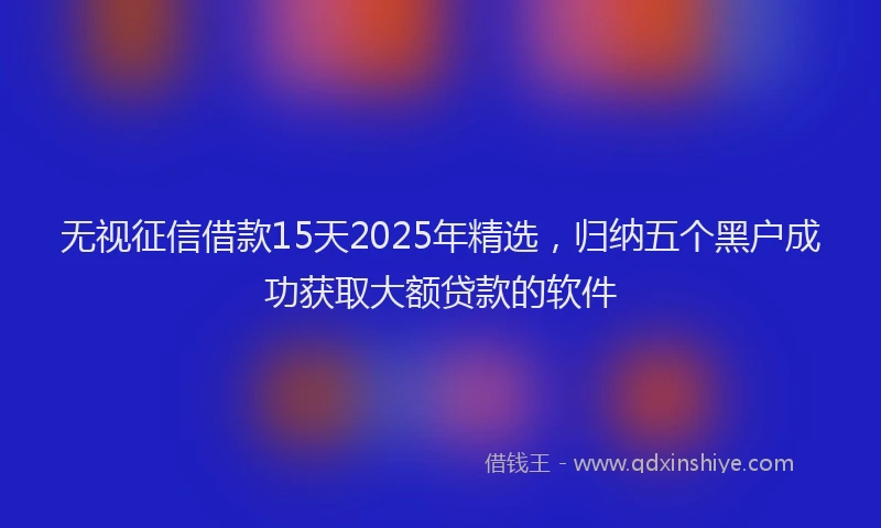 无视征信借款15天2025年精选，归纳五个黑户成功获取大额贷款的软件