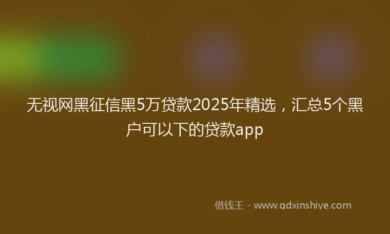 无视网黑征信黑5万贷款2025年精选，汇总5个黑户可以下的贷款app